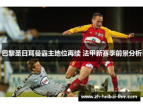 巴黎圣日耳曼霸主地位再续 法甲新赛季前景分析 巴黎圣日耳曼霸主地位再续 法甲新赛季前景分析