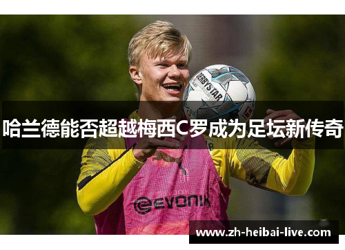 哈兰德能否超越梅西C罗成为足坛新传奇 哈兰德能否超越梅西C罗成为足坛新传奇