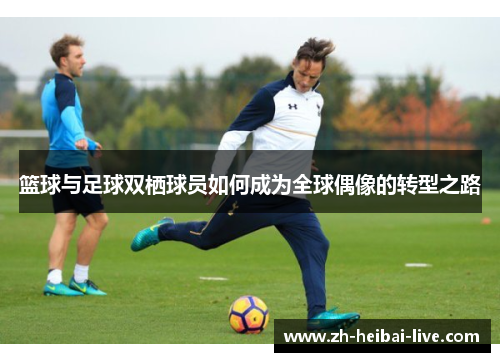 篮球与足球双栖球员如何成为全球偶像的转型之路 篮球与足球双栖球员如何成为全球偶像的转型之路