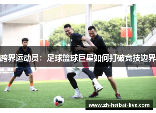 跨界运动员:足球篮球巨星如何打破竞技边界 跨界运动员:足球篮球巨星如何打破竞技边界